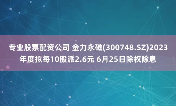 专业股票配资公司 金力永磁(300748.SZ)2023年度拟每10股派2.6元 6月25日除权除息