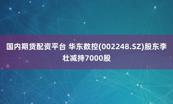 国内期货配资平台 华东数控(002248.SZ)股东李壮减持7000股