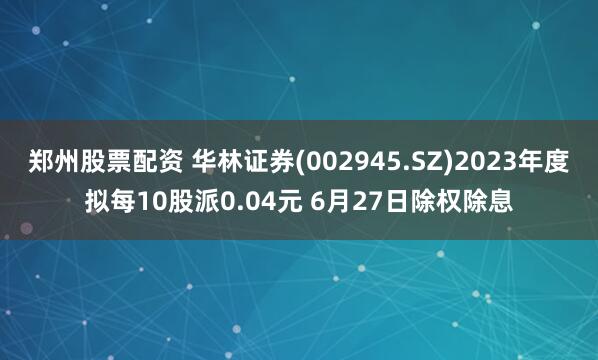 郑州股票配资 华林证券(002945.SZ)2023年度拟每10股派0.04元 6月27日除权除息