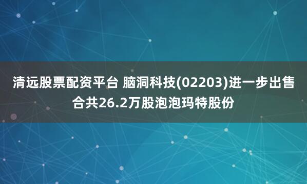 清远股票配资平台 脑洞科技(02203)进一步出售合共26.2万股泡泡玛特股份