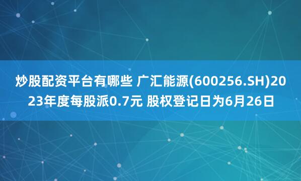 炒股配资平台有哪些 广汇能源(600256.SH)2023年度每股派0.7元 股权登记日为6月26日