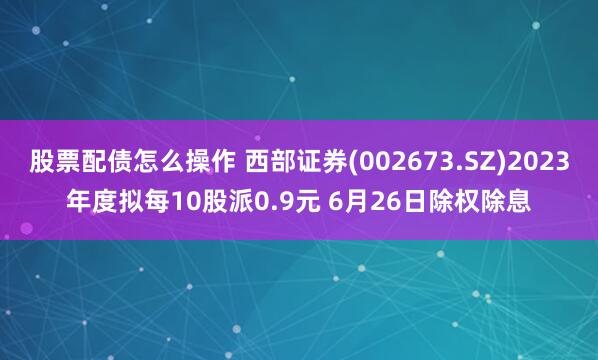 股票配债怎么操作 西部证券(002673.SZ)2023年度拟每10股派0.9元 6月26日除权除息