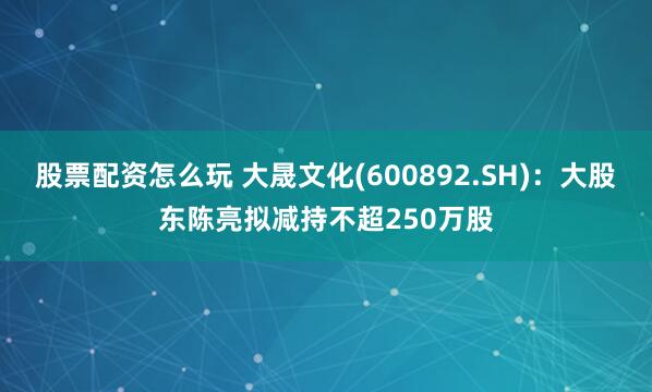 股票配资怎么玩 大晟文化(600892.SH)：大股东陈亮拟减持不超250万股