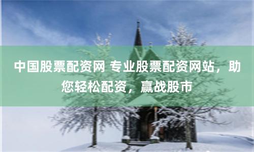 中国股票配资网 专业股票配资网站，助您轻松配资，赢战股市