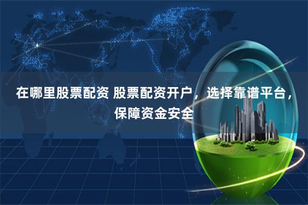 在哪里股票配资 股票配资开户，选择靠谱平台，保障资金安全