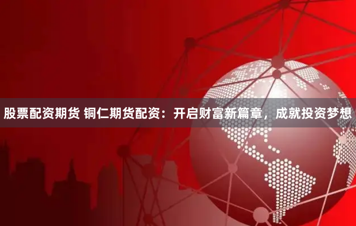 股票配资期货 铜仁期货配资：开启财富新篇章，成就投资梦想