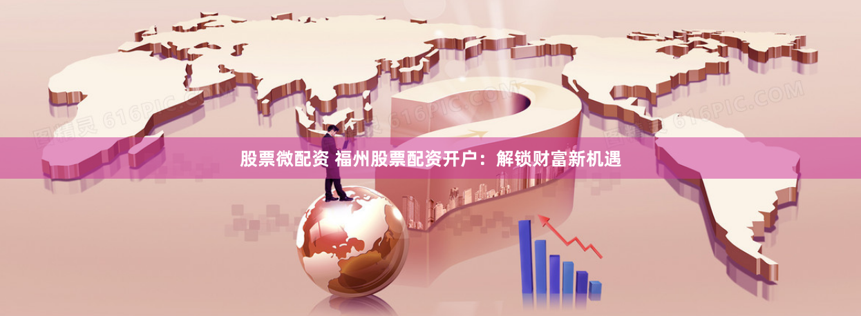 股票微配资 福州股票配资开户：解锁财富新机遇