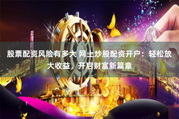 股票配资风险有多大 网上炒股配资开户：轻松放大收益，开启财富新篇章