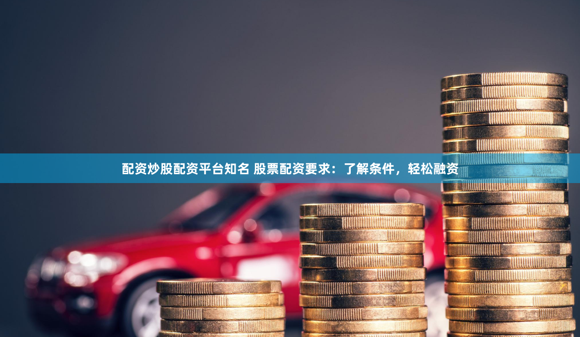 配资炒股配资平台知名 股票配资要求：了解条件，轻松融资