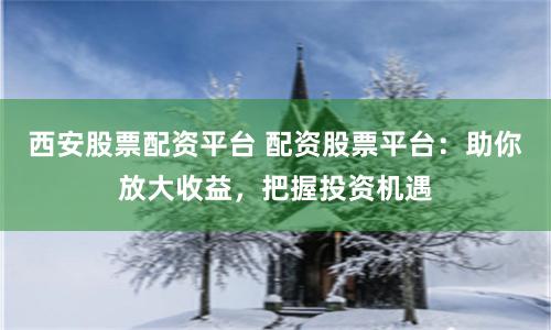 西安股票配资平台 配资股票平台：助你放大收益，把握投资机遇