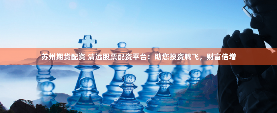 苏州期货配资 清远股票配资平台：助您投资腾飞，财富倍增