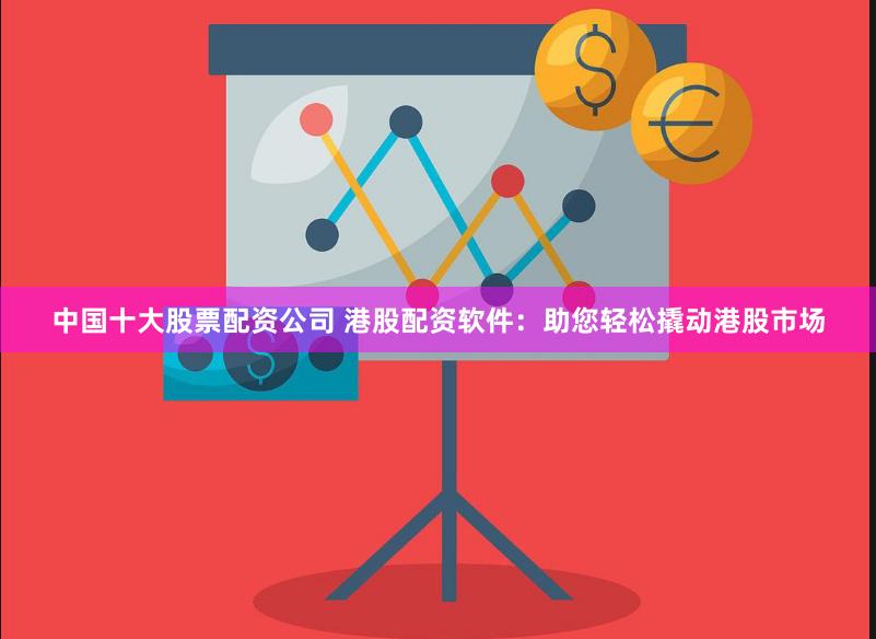 中国十大股票配资公司 港股配资软件：助您轻松撬动港股市场