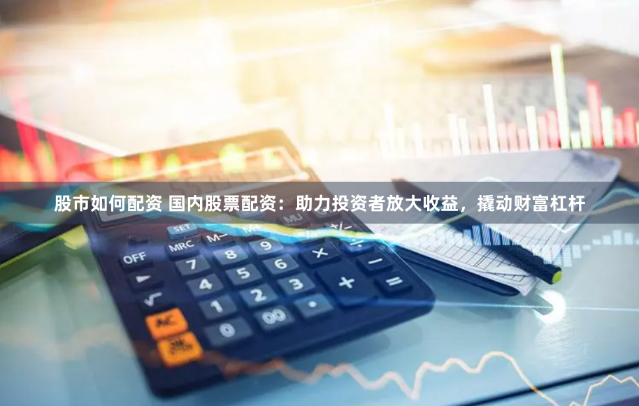 股市如何配资 国内股票配资：助力投资者放大收益，撬动财富杠杆