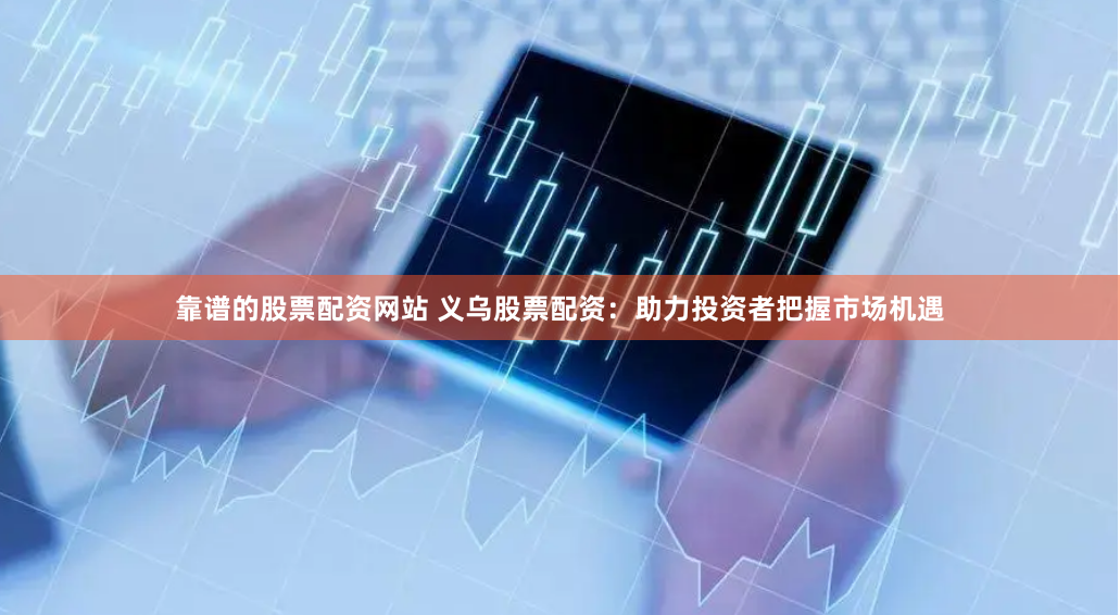 靠谱的股票配资网站 义乌股票配资：助力投资者把握市场机遇