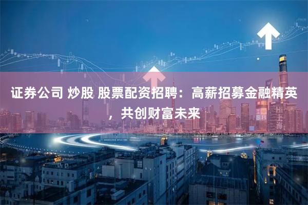 证券公司 炒股 股票配资招聘：高薪招募金融精英，共创财富未来