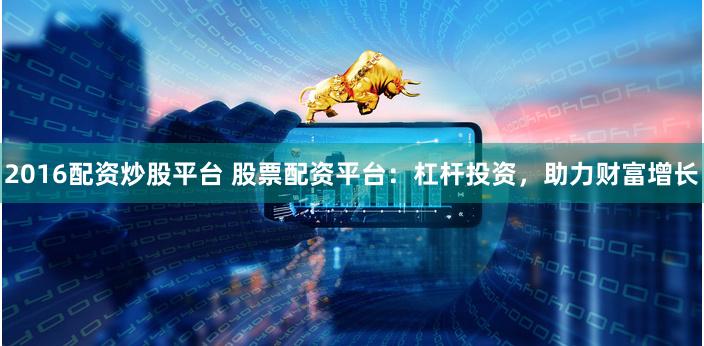 2016配资炒股平台 股票配资平台：杠杆投资，助力财富增长