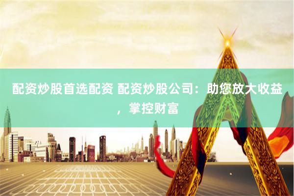 配资炒股首选配资 配资炒股公司：助您放大收益，掌控财富