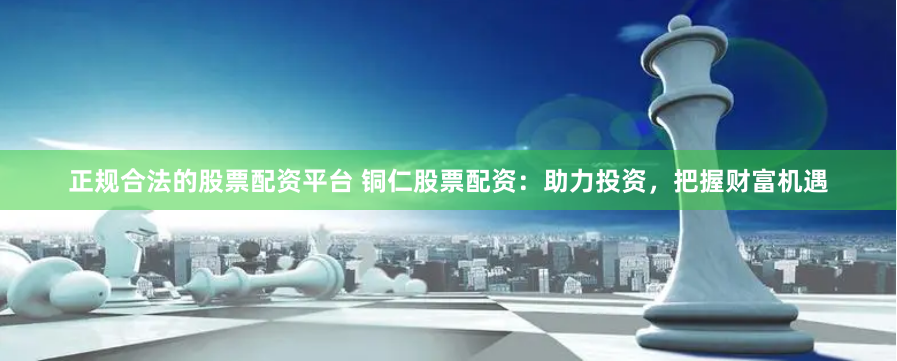 正规合法的股票配资平台 铜仁股票配资：助力投资，把握财富机遇