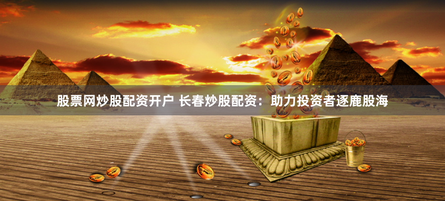 股票网炒股配资开户 长春炒股配资：助力投资者逐鹿股海