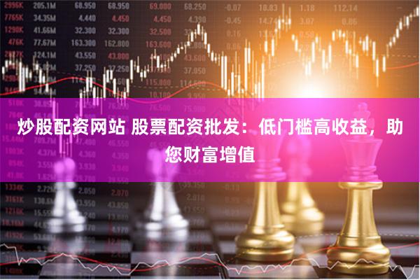 炒股配资网站 股票配资批发：低门槛高收益，助您财富增值
