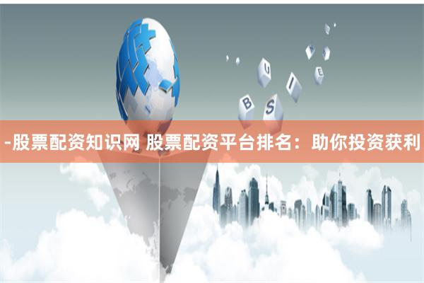 -股票配资知识网 股票配资平台排名：助你投资获利
