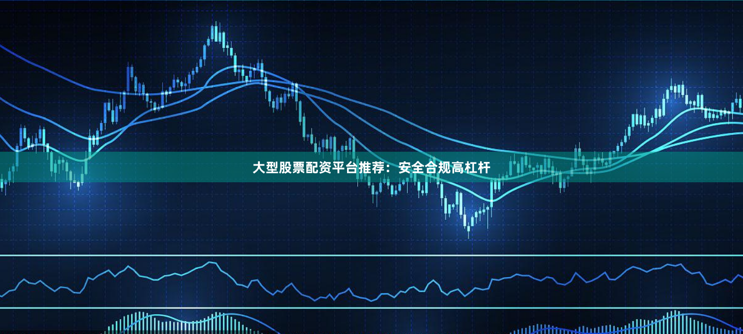 大型股票配资平台推荐：安全合规高杠杆