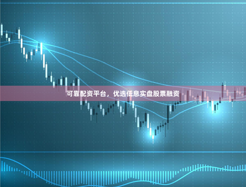 可靠配资平台，优选低息实盘股票融资